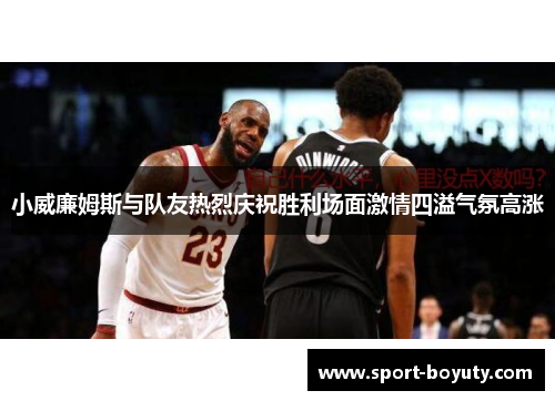 小威廉姆斯与队友热烈庆祝胜利场面激情四溢气氛高涨