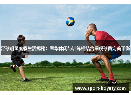 足球明星度假生活揭秘：奢华休闲与训练相结合展现球员完美平衡