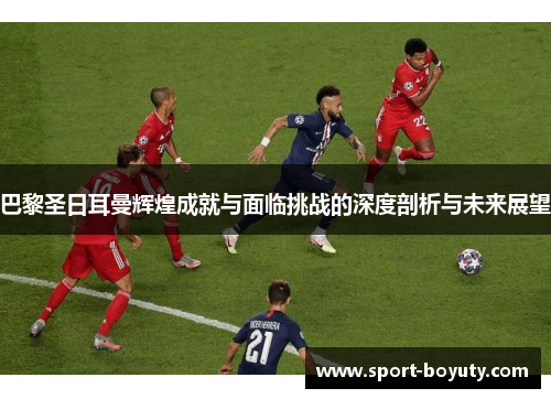 巴黎圣日耳曼辉煌成就与面临挑战的深度剖析与未来展望